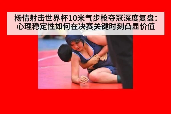 杨倩射击世界杯10米气步枪夺冠深度复盘:心理稳定性如何在决赛关键时刻凸显价值
